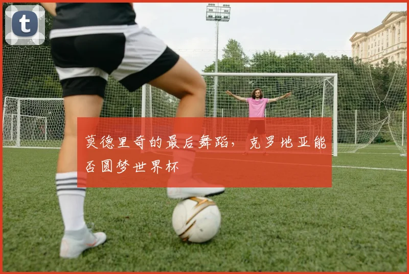 莫德里奇的最后舞蹈，克罗地亚能否圆梦世界杯