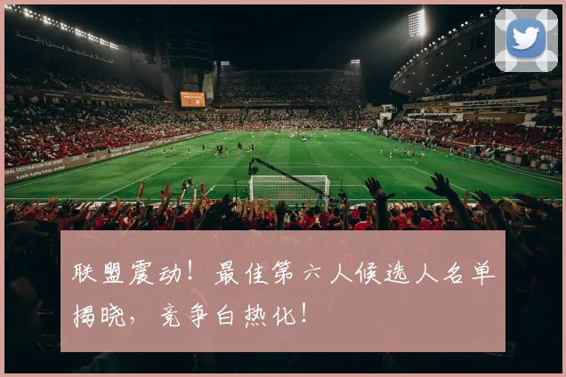 联盟震动！最佳第六人候选人名单揭晓，竞争白热化！