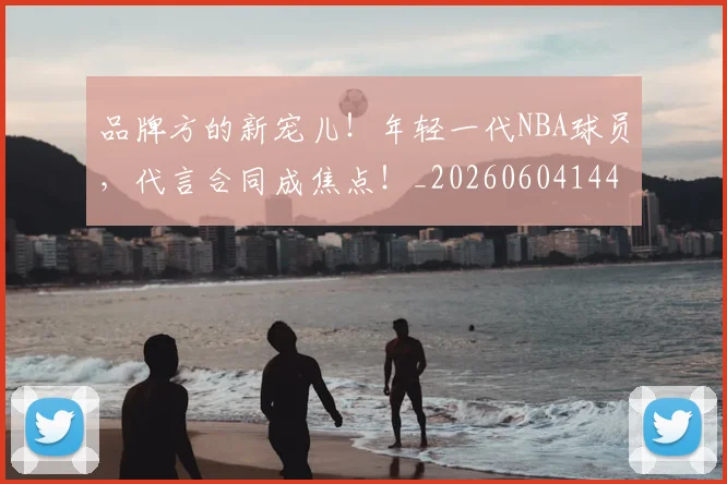 品牌方的新宠儿！年轻一代NBA球员，代言合同成焦点！_20260604144234_20260707012659