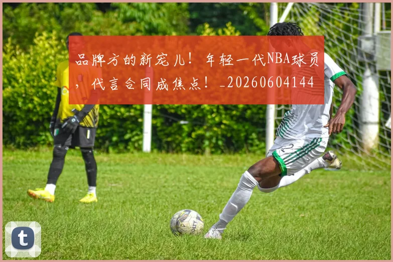 品牌方的新宠儿!年轻一代NBA球员,代言合同成焦点!_20260604144234_20260707012659