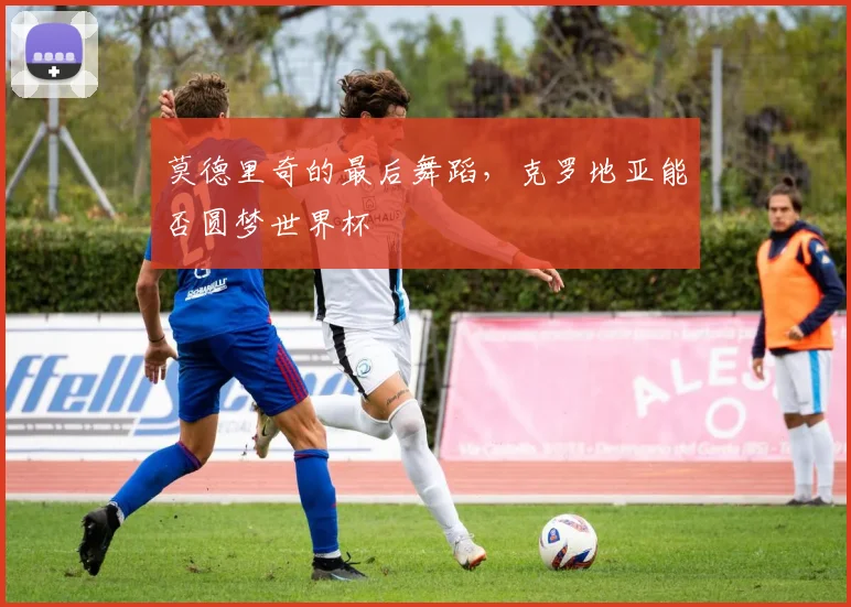 莫德里奇的最后舞蹈,克罗地亚能否圆梦世界杯