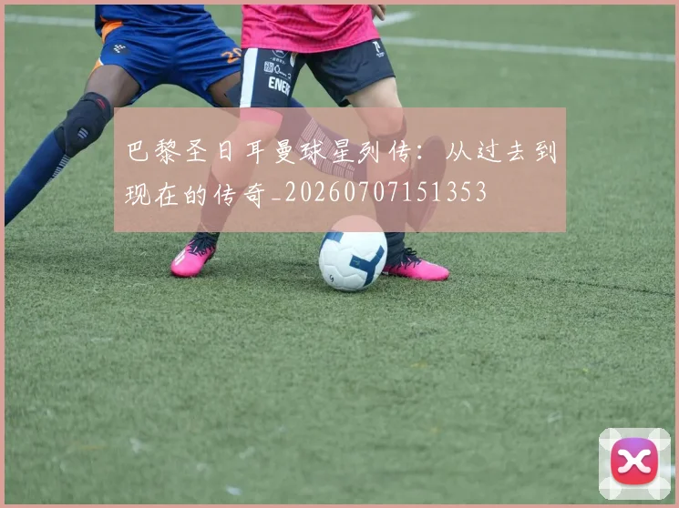 巴黎圣日耳曼球星列传：从过去到现在的传奇_20260707151353