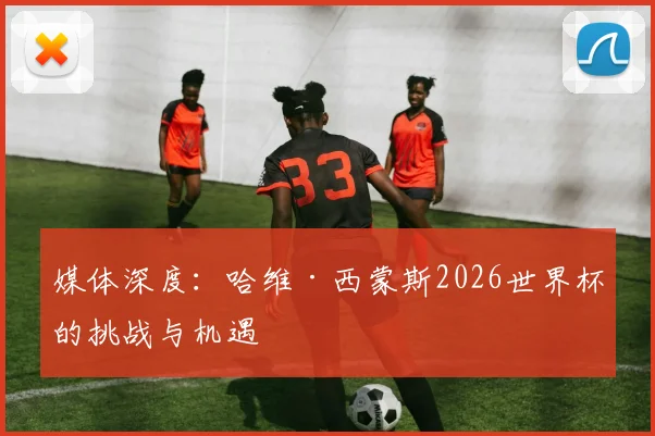 媒体深度：哈维·西蒙斯2026世界杯的挑战与机遇