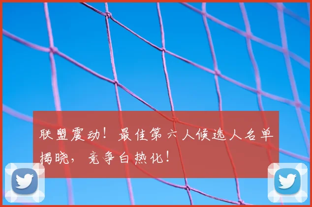 联盟震动！最佳第六人候选人名单揭晓，竞争白热化！