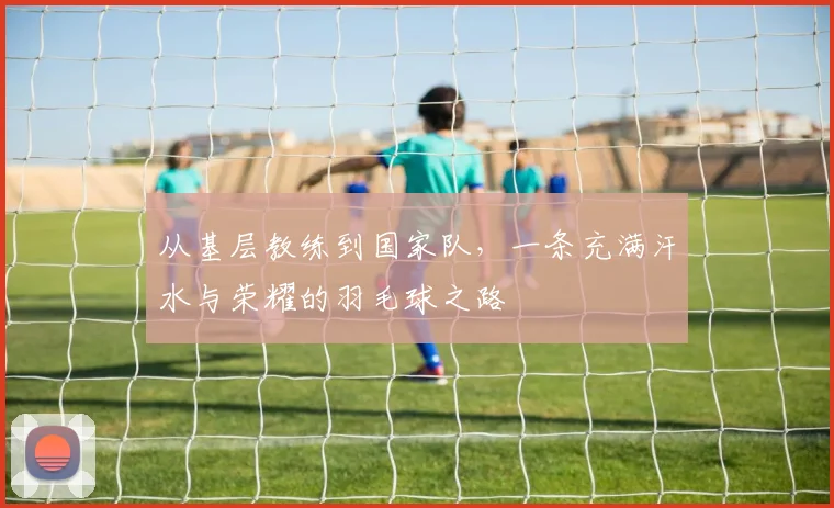 从基层教练到国家队,一条充满汗水与荣耀的羽毛球之路