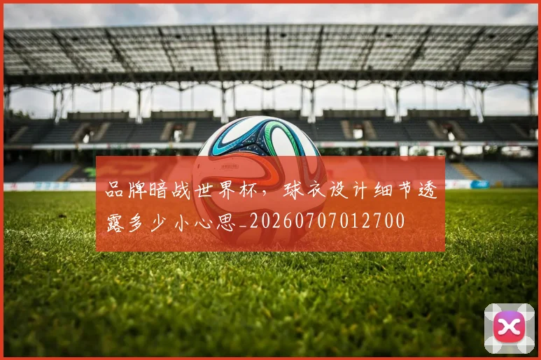品牌暗战世界杯，球衣设计细节透露多少小心思_20260707012700