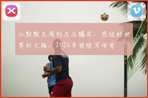从默默无闻到万众瞩目，恩佐的世界杯之路，2026年将续写传奇