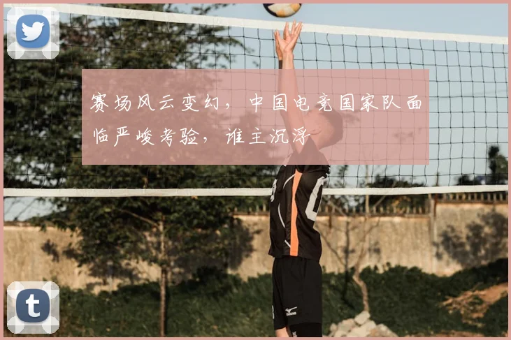 赛场风云变幻，中国电竞国家队面临严峻考验，谁主沉浮